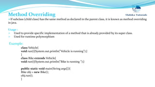 Method Overriding
If subclass (child class) has the same method as declared in the parent class, it is known as method overriding
in java.
Usage :
 Used to provide specific implementation of a method that is already provided by its super class.
 Used for runtime polymorphism
class Vehicle{
void run(){System.out.println("Vehicle is running");}
}
class Bike extends Vehicle{
void run(){System.out.println("Bike is running ”);}
public static void main(String args[]){
Bike obj = new Bike();
obj.run();
}
Example:
 