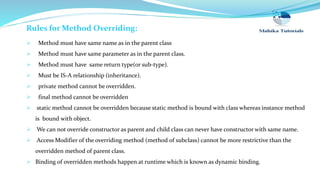 Rules for Method Overriding:
 Method must have same name as in the parent class
 Method must have same parameter as in the parent class.
 Method must have same return type(or sub-type).
 Must be IS-A relationship (inheritance).
 private method cannot be overridden.
 final method cannot be overridden
 static method cannot be overridden because static method is bound with class whereas instance method
is bound with object.
 We can not override constructor as parent and child class can never have constructor with same name.
 Access Modifier of the overriding method (method of subclass) cannot be more restrictive than the
overridden method of parent class.
 Binding of overridden methods happen at runtime which is known as dynamic binding.
 