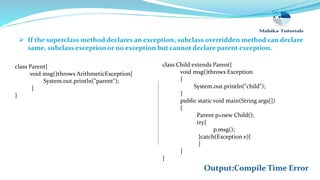  If the superclass method declares an exception, subclass overridden method can declare
same, subclass exception or no exception but cannot declare parent exception.
class Child extends Parent{
void msg()throws Exception
{
System.out.println("child");
}
public static void main(String args[])
{
Parent p=new Child();
try{
p.msg();
}catch(Exception e){
}
}
}
class Parent{
void msg()throws ArithmeticException{
System.out.println("parent");
}
}
Output:Compile Time Error
 