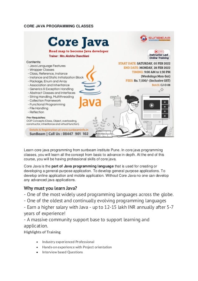 CORE JAVA PROGRAMMING CLASSES
Learn core java programming from sunbeam institute Pune. In core java programming
classes, you will learn all the concept from basic to advance in depth. At the end of this
course, you will be having professional skills of core java.
Core Java is the part of Java programming language that is used for creating or
developing a general-purpose application. To develop general purpose applications. To
develop online application and mobile application. Without Core Java no one can develop
any advanced java applications.
Why must you learn Java?
- One of the most widely used programming languages across the globe.
- One of the oldest and continually evolving programming languages
- Earn a higher salary with Java - up to 12-15 lakh INR annually after 5-7
years of experience!
- A massive community support base to support learning and
application.
Highlights of Training
• Industry experienced Professional
• Hands-on experience with Project orientation
• Interview based Questions
 