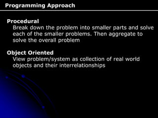 Programming Approach
Procedural
Break down the problem into smaller parts and solve
each of the smaller problems. Then aggregate to
solve the overall problem
Object Oriented
View problem/system as collection of real world
objects and their interrelationships
 