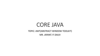 CORE JAVA
TOPIC: AWT(ABSTRACT WINDOW TOOLKIT)
MR. JAYANT. P. DALVI
 