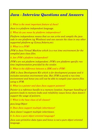 Java ­ Interview Questions and Answers
1. What is the most important feature of Java?
Java is a platform independent language.
2. What do you mean by platform independence?
Platform independence means that we can write and compile the java  
code in one platform (eg Windows) and can execute the class in any other  
supported platform eg (Linux,Solaris,etc).
3. What is a JVM?
JVM is Java Virtual Machine which is a run time environment for the  
compiled java class files.
4. Are JVM's platform independent?
JVM's are not platform independent. JVM's are platform specific run  
time implementation provided by the vendor.
5. What is the difference between a JDK and a JVM?
JDK is Java Development Kit which is for development purpose and it  
includes execution environment also. But JVM is purely a run time  
environment and hence you will not be able to compile your source files 
using a JVM.
6. What is a pointer and does Java support pointers?
Pointer is a reference handle to a memory location. Improper handling of  
pointers leads to memory leaks and reliability issues hence Java doesn't  
support the usage of pointers.
7. What is the base class of all classes?
java.lang.Object
8. Does Java support multiple inheritance?
Java doesn't support multiple inheritance.
9. Is Java a pure object oriented language?
Java uses primitive data types and hence is not a pure object oriented  
language.

 