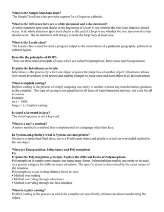 What is the SimpleTimeZone class? 
The SimpleTimeZone class provides support for a Gregorian calendar. 
What is the difference between a while statement and a do statement? 
A while statement (pre test) checks at the beginning of a loop to see whether the next loop iteration should 
occur. A do while statement (post test) checks at the end of a loop to see whether the next iteration of a loop 
should occur. The do statement will always execute the loop body at least once. 
What is the Locale class? 
The Locale class is used to tailor a program output to the conventions of a particular geographic, political, or 
cultural region. 
Describe the principles of OOPS. 
There are three main principals of oops which are called Polymorphism, Inheritance and Encapsulation. 
Explain the Inheritance principle. 
Inheritance is the process by which one object acquires the properties of another object. Inheritance allows 
well-tested procedures to be reused and enables changes to make once and have effect in all relevant places 
What is implicit casting? 
Implicit casting is the process of simply assigning one entity to another without any transformation guidance 
to the compiler. This type of casting is not permitted in all kinds of transformations and may not work for all 
scenarios. 
Example 
int i = 1000; 
long j = i; //Implicit casting 
Is sizeof a keyword in java? 
The sizeof operator is not a keyword. 
What is a native method? 
A native method is a method that is implemented in a language other than Java. 
In System.out.println(), what is System, out and println? 
System is a predefined final class, out is a PrintStream object and println is a built-in overloaded method in 
the out object. 
What are Encapsulation, Inheritance and Polymorphism 
Or 
Explain the Polymorphism principle. Explain the different forms of Polymorphism. 
Polymorphism in simple terms means one name many forms. Polymorphism enables one entity to be used 
as a general category for different types of actions. The specific action is determined by the exact nature of 
the situation. 
Polymorphism exists in three distinct forms in Java: 
• Method overloading 
• Method overriding through inheritance 
• Method overriding through the Java interface 
What is explicit casting? 
Explicit casting in the process in which the complier are specifically informed to about transforming the 
object. 
 