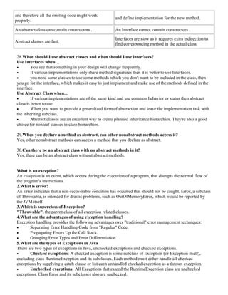 and therefore all the existing code might work 
properly. and define implementation for the new method. 
An abstract class can contain constructors . An Interface cannot contain constructors . 
Abstract classes are fast. Interfaces are slow as it requires extra indirection to 
find corresponding method in the actual class. 
28.When should I use abstract classes and when should I use interfaces? 
Use Interfaces when… 
· You see that something in your design will change frequently. 
· If various implementations only share method signatures then it is better to use Interfaces. 
· you need some classes to use some methods which you don't want to be included in the class, then 
you go for the interface, which makes it easy to just implement and make use of the methods defined in the 
interface. 
Use Abstract Class when… 
· If various implementations are of the same kind and use common behavior or status then abstract 
class is better to use. 
· When you want to provide a generalized form of abstraction and leave the implementation task with 
the inheriting subclass. 
· Abstract classes are an excellent way to create planned inheritance hierarchies. They're also a good 
choice for nonleaf classes in class hierarchies. 
29.When you declare a method as abstract, can other nonabstract methods access it? 
Yes, other nonabstract methods can access a method that you declare as abstract. 
30.Can there be an abstract class with no abstract methods in it? 
Yes, there can be an abstract class without abstract methods. 
What is an exception? 
An exception is an event, which occurs during the execution of a program, that disrupts the normal flow of 
the program's instructions. 
2.What is error? 
An Error indicates that a non-recoverable condition has occurred that should not be caught. Error, a subclass 
of Throwable, is intended for drastic problems, such as OutOfMemoryError, which would be reported by 
the JVM itself. 
3.Which is superclass of Exception? 
"Throwable", the parent class of all exception related classes. 
4.What are the advantages of using exception handling? 
Exception handling provides the following advantages over "traditional" error management techniques: 
· Separating Error Handling Code from "Regular" Code. 
· Propagating Errors Up the Call Stack. 
· Grouping Error Types and Error Differentiation. 
5.What are the types of Exceptions in Java 
There are two types of exceptions in Java, unchecked exceptions and checked exceptions. 
· Checked exceptions: A checked exception is some subclass of Exception (or Exception itself), 
excluding class RuntimeException and its subclasses. Each method must either handle all checked 
exceptions by supplying a catch clause or list each unhandled checked exception as a thrown exception. 
· Unchecked exceptions: All Exceptions that extend the RuntimeException class are unchecked 
exceptions. Class Error and its subclasses also are unchecked. 
 