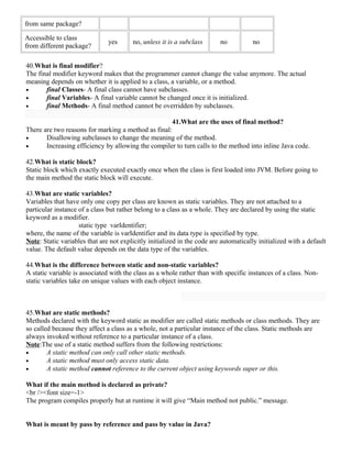 from same package? 
Accessible to class 
from different package? yes no, unless it is a subclass no no 
40.What is final modifier? 
The final modifier keyword makes that the programmer cannot change the value anymore. The actual 
meaning depends on whether it is applied to a class, a variable, or a method. 
· final Classes- A final class cannot have subclasses. 
· final Variables- A final variable cannot be changed once it is initialized. 
· final Methods- A final method cannot be overridden by subclasses. 
41.What are the uses of final method? 
There are two reasons for marking a method as final: 
· Disallowing subclasses to change the meaning of the method. 
· Increasing efficiency by allowing the compiler to turn calls to the method into inline Java code. 
42.What is static block? 
Static block which exactly executed exactly once when the class is first loaded into JVM. Before going to 
the main method the static block will execute. 
43.What are static variables? 
Variables that have only one copy per class are known as static variables. They are not attached to a 
particular instance of a class but rather belong to a class as a whole. They are declared by using the static 
keyword as a modifier. 
static type varIdentifier; 
where, the name of the variable is varIdentifier and its data type is specified by type. 
Note: Static variables that are not explicitly initialized in the code are automatically initialized with a default 
value. The default value depends on the data type of the variables. 
44.What is the difference between static and non-static variables? 
A static variable is associated with the class as a whole rather than with specific instances of a class. Non-static 
variables take on unique values with each object instance. 
45.What are static methods? 
Methods declared with the keyword static as modifier are called static methods or class methods. They are 
so called because they affect a class as a whole, not a particular instance of the class. Static methods are 
always invoked without reference to a particular instance of a class. 
Note:The use of a static method suffers from the following restrictions: 
· A static method can only call other static methods. 
· A static method must only access static data. 
· A static method cannot reference to the current object using keywords super or this. 
What if the main method is declared as private? 
<br /><font size=-1> 
The program compiles properly but at runtime it will give “Main method not public.” message. 
What is meant by pass by reference and pass by value in Java? 
 