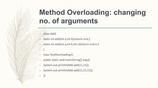 Method Overloading: changing
no. of arguments
– class Add{
– static int add(int a,int b){return a+b;}
– static int add(int a,int b,int c){return a+b+c;}
– }
– class TestOverloading1{
– public static void main(String[] args){
– System.out.println(Add.add(11,11));
– System.out.println(Add.add(11,11,11));
– }}
 