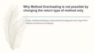 Why Method Overloading is not possible by
changing the return type of method only
– In java, method overloading is not possible by changing the return type of the
method only because of ambiguity
 