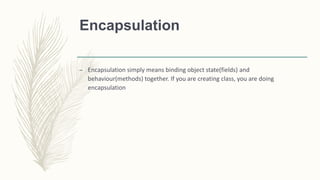 Encapsulation
– Encapsulation simply means binding object state(fields) and
behaviour(methods) together. If you are creating class, you are doing
encapsulation
 