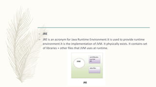 – JRE
– JRE is an acronym for Java Runtime Environment.It is used to provide runtime
environment.It is the implementation of JVM. It physically exists. It contains set
of libraries + other files that JVM uses at runtime.
 