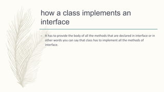 how a class implements an
interface
– It has to provide the body of all the methods that are declared in interface or in
other words you can say that class has to implement all the methods of
interface.
 