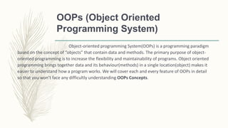OOPs (Object Oriented
Programming System)
Object-oriented programming System(OOPs) is a programming paradigm
based on the concept of “objects” that contain data and methods. The primary purpose of object-
oriented programming is to increase the flexibility and maintainability of programs. Object oriented
programming brings together data and its behaviour(methods) in a single location(object) makes it
easier to understand how a program works. We will cover each and every feature of OOPs in detail
so that you won’t face any difficultly understanding OOPs Concepts.
 