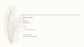 – public class StaticExample {
– static int num;
– static String mystr;
– static{
– num = 97;
– mystr = "Static keyword in Java";
– }
– public static void m1(){
– System.out.println("in m1 methode");
– }
 