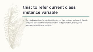 this: to refer current class
instance variable
– The this keyword can be used to refer current class instance variable. If there is
ambiguity between the instance variables and parameters, this keyword
resolves the problem of ambiguity
 