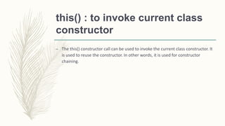 this() : to invoke current class
constructor
– The this() constructor call can be used to invoke the current class constructor. It
is used to reuse the constructor. In other words, it is used for constructor
chaining.
 