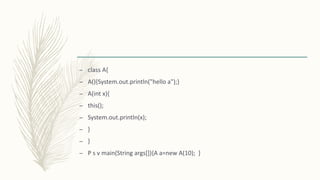 – class A{
– A(){System.out.println("hello a");}
– A(int x){
– this();
– System.out.println(x);
– }
– }
– P s v main(String args[]){A a=new A(10); }
 
