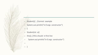 – Student(){ //correct example
– System.out.println(“in 0 args constructor”)
– }
– Student(int a){
– this(); //this should in first line
– System.out.println(“in 0 args constructor”)
–
– }
 