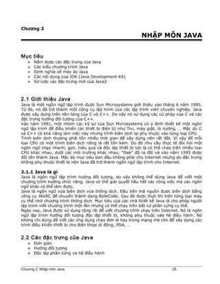 Chương 2
NHẬP MÔN JAVA
Mục tiêu
 Nắm được các đặc trưng của Java
 Các kiểu chương trình Java
 Ðịnh nghĩa về máy ảo Java
 Các nội dung của JDK (Java Development Kit)
 Sơ lược các đặc trưng mới của Java2
2.1 Giới thiệu Java
Java là một ngôn ngữ lập trình được Sun Microsystems giới thiệu vào tháng 6 năm 1995.
Từ đó, nó đã trở thành một công cụ lập trình của các lập trình viên chuyên nghiệp. Java
được xây dựng trên nền tảng của C và C++. Do vậy nó sử dụng các cú pháp của C và các
đặc trưng hướng đối tượng của C++.
Vào năm 1991, một nhóm các kỹ sư của Sun Microsystems có ý định thiết kế một ngôn
ngữ lập trình để điều khiển các thiết bị điện tử như Tivi, máy giặt, lò nướng, … Mặc dù C
và C++ có khả năng làm việc này nhưng trình biên dịch lại phụ thuộc vào từng loại CPU.
Trình biên dịch thường phải tốn nhiều thời gian để xây dựng nên rất đắt. Vì vậy để mỗi
loại CPU có một trình biên dịch riêng là rất tốn kém. Do đó nhu cầu thực tế đòi hỏi một
ngôn ngữ chạy nhanh, gọn, hiệu quả và độc lập thiết bị tức là có thể chạy trên nhiều loại
CPU khác nhau, dưới các môi trường khác nhau. “Oak” đã ra đời và vào năm 1995 được
đổi tên thành Java. Mặc dù mục tiêu ban đầu không phải cho Internet nhưng do đặc trưng
không phụ thuộc thiết bị nên Java đã trở thành ngôn ngữ lập trình cho Internet.
2.1.1 Java là gì
Java là ngôn ngữ lập trình hướng đối tượng, do vậy không thể dùng Java để viết một
chương trình hướng chức năng. Java có thể giải quyết hầu hết các công việc mà các ngôn
ngữ khác có thể làm được.
Java là ngôn ngữ vừa biên dịch vừa thông dịch. Đầu tiên mã nguồn được biên dịch bằng
công cụ JAVAC để chuyển thành dạng ByteCode. Sau đó được thực thi trên từng loại máy
cụ thể nhờ chương trình thông dịch. Mục tiêu của các nhà thiết kế Java là cho phép người
lập trình viết chương trình một lần nhưng có thể chạy trên bất cứ phần cứng cụ thể.
Ngày nay, Java được sử dụng rộng rãi để viết chương trình chạy trên Internet. Nó là ngôn
ngữ lập trình hướng đối tượng độc lập thiết bị, không phụ thuộc vào hệ điều hành. Nó
không chỉ dùng để viết các ứng dụng chạy đơn lẻ hay trong mạng mà còn để xây dựng các
trình điều khiển thiết bị cho điện thoại di động, PDA, …
2.2 Các đặc trưng của Java
 Đơn giản
 Hướng đối tượng
 Độc lập phần cứng và hệ điều hành
Chương 2: Nhập môn Java 25
 
