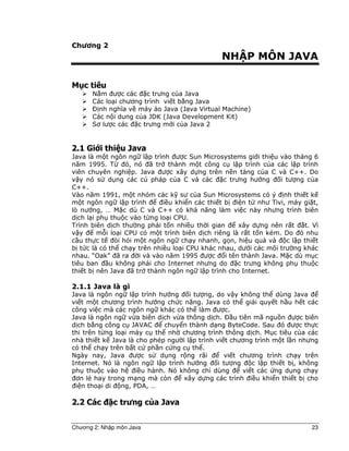 Chương 2: Nh p môn Java 23
Chương 2
NH P MÔN JAVA
M c tiêu
N m ư c các c trưng c a Java
Các lo i chương trình vi t b ng Java
Ð nh nghĩa v máy o Java (Java Virtual Machine)
Các n i dung c a JDK (Java Development Kit)
Sơ lư c các c trưng m i c a Java 2
2.1 Gi i thi u Java
Java là m t ngôn ng l p trình ư c Sun Microsystems gi i thi u vào tháng 6
năm 1995. T ó, nó ã tr thành m t công c l p trình c a các l p trình
viên chuyên nghi p. Java ư c xây d ng trên n n t ng c a C và C++. Do
v y nó s d ng các cú pháp c a C và các c trưng hư ng i tư ng c a
C++.
Vào năm 1991, m t nhóm các k sư c a Sun Microsystems có ý nh thi t k
m t ngôn ng l p trình i u khi n các thi t b i n t như Tivi, máy gi t,
lò nư ng, … M c dù C và C++ có kh năng làm vi c này nhưng trình biên
d ch l i ph thu c vào t ng lo i CPU.
Trình biên d ch thư ng ph i t n nhi u th i gian xây d ng nên r t t. Vì
v y m i lo i CPU có m t trình biên d ch riêng là r t t n kém. Do ó nhu
c u th c t òi h i m t ngôn ng ch y nhanh, g n, hi u qu và c l p thi t
b t c là có th ch y trên nhi u lo i CPU khác nhau, dư i các môi trư ng khác
nhau. “Oak” ã ra i và vào năm 1995 ư c i tên thành Java. M c dù m c
tiêu ban u không ph i cho Internet nhưng do c trưng không ph thu c
thi t b nên Java ã tr thành ngôn ng l p trình cho Internet.
2.1.1 Java là gì
Java là ngôn ng l p trình hư ng i tư ng, do v y không th dùng Java
vi t m t chương trình hư ng ch c năng. Java có th gi i quy t h u h t các
công vi c mà các ngôn ng khác có th làm ư c.
Java là ngôn ng v a biên d ch v a thông d ch. u tiên mã ngu n ư c biên
d ch b ng công c JAVAC chuy n thành d ng ByteCode. Sau ó ư c th c
thi trên t ng lo i máy c th nh chương trình thông d ch. M c tiêu c a các
nhà thi t k Java là cho phép ngư i l p trình vi t chương trình m t l n nhưng
có th ch y trên b t c ph n c ng c th .
Ngày nay, Java ư c s d ng r ng rãi vi t chương trình ch y trên
Internet. Nó là ngôn ng l p trình hư ng i tư ng c l p thi t b , không
ph thu c vào h i u hành. Nó không ch dùng vi t các ng d ng ch y
ơn l hay trong m ng mà còn xây d ng các trình i u khi n thi t b cho
i n tho i di ng, PDA, …
2.2 Các c trưng c a Java
 