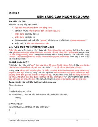 Chương 3
NỀN TẢNG CỦA NGÔN NGỮ JAVA
Mục tiêu của bài:
Kết thúc chương này bạn có thể :
 Đọc hiểu một chương trình viết bằng Java
 Nắm bắt những khái niệm cơ bản về ngôn ngữ Java
 Nhận dạng các kiểu dữ liệu
 Nhận dạng các toán tử
 Định dạng kết quả xuất liệu (output) sử dụng các chuỗi thoát (escape sequence)
 Nhận biết các cấu trúc lập trình cơ bản
3.1 Cấu trúc một chương trình Java
Phần đầu của một chương trình Java xác định thông tin môi trường. Để làm được việc
này, chương trình được chia thành các lớp hoặc các gói riêng biệt. Những gói này sẽ được
chỉ dẫn trong chương trình. Thông tin này được chỉ ra với sự trợ giúp của phát biểu nhập
“import”. Mỗi chương trình có thể có nhiều hơn một phát biểu nhập. Dưới đây là một ví dụ
về phát biểu nhập:
import java. awt.*;
Phát biểu này nhập gói ‘awt’. Gói này dùng để tạo một đối tượng GUI. Ở đây java là tên
của thư mục chứa tất cả các gói ‘awt’. Ký hiêu “*” chỉ tất cả các lớp thuộc gói này.
Trong java, tất cả các mã,bao gồm các biến, và cách khai báo nên được thực hiện trong
phạm vi một lớp. Bởi vậy, từng khai báo lớp được tiến hành sau một phát biểu nhập. Một
chương trình đơn giản có thể chỉ có một vài lớp. Những lớp này có thể mở rộng thành các
lớp khác. Mỗi phát biểu đều được kết thúc bởi dấu chấm phảy “;”. Chương trình còn có thể
bao gồm các ghi chú, chỉ dẫn. Khi dịch, chương trình dịch sẽ tự loại bỏ các ghi chú này.
Dạng cơ bản của một lớp được xác định như sau :
Class classname
{
/* Đây là dòng ghi chú*/
int num1,num2; // Khai báo biến với các dấu phảy giữa các biến
Show()
{
// Method body
statement (s); // Kết thúc bởi dấu chấm phảy
}
}
Chương 3: Nền Tảng Của Ngôn Ngữ Java 33
 