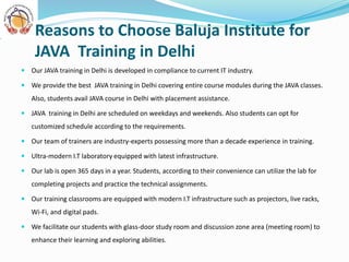  Our JAVA training in Delhi is developed in compliance to current IT industry.
 We provide the best JAVA training in Delhi covering entire course modules during the JAVA classes.
Also, students avail JAVA course in Delhi with placement assistance.
 JAVA training in Delhi are scheduled on weekdays and weekends. Also students can opt for
customized schedule according to the requirements.
 Our team of trainers are industry-experts possessing more than a decade experience in training.
 Ultra-modern I.T laboratory equipped with latest infrastructure.
 Our lab is open 365 days in a year. Students, according to their convenience can utilize the lab for
completing projects and practice the technical assignments.
 Our training classrooms are equipped with modern I.T infrastructure such as projectors, live racks,
Wi-Fi, and digital pads.
 We facilitate our students with glass-door study room and discussion zone area (meeting room) to
enhance their learning and exploring abilities.
Reasons to Choose Baluja Institute for
JAVA Training in Delhi
 