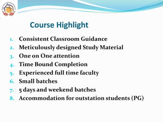 Course Highlight
1. Consistent Classroom Guidance
2. Meticulously designed Study Material
3. One on One attention
4. Time Bound Completion
5. Experienced full time faculty
6. Small batches
7. 5 days and weekend batches
8. Accommodation for outstation students (PG)
 