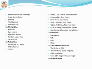  Readers and Writers for Images
 Image Manipulation
 Printing
 The Clipboard
 Drag and Drop
15. File Handling
 File Class
 Byte Steams
 Character Streams
 Random Access Files
 Serialization
16. Networking
 Connecting to a Server
 URL Collections
 TCP/IP
 Labels, Lists, Menus, Password Fields
 Progress Bars, Root Panes,
 Scroll Panes, Separators
 Sliders, Spinners, Split Panes,
 Tables, Text Areas, Tool Bars, Trees
 HTML in Swing Components, Models
 Questions and Exercises: Using Swing
18. Collections
 Framework
 Sets
 Lists
 Maps
19. JDBC with and JavaBeans
 The Design of JDBC
 The Structured Query Language
 JDBC Installation
 Basic JDBC Programming Concepts
20. Project Training
 
