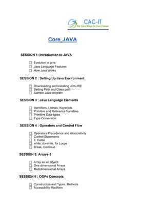 SESSION 1: Introduction to JAVA
 Evolution of java
 Java Language Features
 How Java Works
SESSION 2 : Setting Up Java Environment
 Downloading and Installing JDK/JRE
 Setting Path and Class path
 Sample Java program
SESSION 3 : Java Language Elements
 Identifiers, Literals, Keywords
 Primitive and Reference Variables
 Primitive Data types
 Type Conversion
SESSION 4 : Operators and Control Flow
 Operators Precedence and Associativity
 Control Statements
 if, if-else
 while, do-while, for Loops
 Break, Continue
SESSION 5: Arrays-1
 Array as an Object
 One dimensional Arrays
 Multidimensional Arrays
SESSION 6 : OOPs Concepts
 Constructors and Types, Methods
 Accessibility Modifiers
 