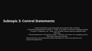 Subtopic 3: Control Statements
Control statements in Java help guide the program's flow, including:
- **Conditional Statements**: Utilize `if`, `if-else`, and `switch` for decision-making processes.
- **Loops**: Implement `for`, `while`, and `do-while` loops to execute repetitive tasks
efficiently.
- **Jump Statements**: Incorporate `break`, `continue`, and `return` for managing control
flow within loops and methods.
Mastering these control statements allows developers to create more dynamic and
responsive applications.
 
