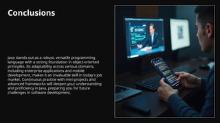 Conclusions
Java stands out as a robust, versatile programming
language with a strong foundation in object-oriented
principles. Its adaptability across various domains,
including enterprise applications and mobile
development, makes it an invaluable skill in today's job
market. Continuous practice with mini projects and
advanced frameworks will deepen your understanding
and proficiency in Java, preparing you for future
challenges in software development.
 