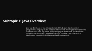 Subtopic 1: Java Overview
Java was developed by Sun Microsystems in 1995. It is an object-oriented
programming language that is platform-independent, allowing developers to write
code that can run on any device. The philosophy of "Write Once, Run Anywhere"
(WORA) underscores Java's versatility, making it a popular choice for various
applications, including Android apps and web development.
 