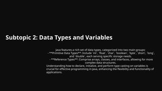 Subtopic 2: Data Types and Variables
Java features a rich set of data types, categorized into two main groups:
- **Primitive Data Types**: Include `int`, `float`, `char`, `boolean`, `byte`, `short`, `long`,
and `double`, each serving specific storage needs.
- **Reference Types**: Comprise arrays, classes, and interfaces, allowing for more
complex data structures.
Understanding how to declare, initialize, and perform type casting on variables is
crucial for effective programming in Java, enhancing the flexibility and functionality of
applications.
 