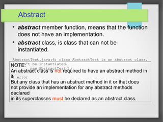 Abstract

abstract member function, means that the function
does not have an implementation.

abstract class, is class that can not be
instantiated.
AbstractTest.java:6: class AbstractTest is an abstract class.
It can't be instantiated.
new AbstractTest();
^
1 error
NOTE:
An abstract class is not required to have an abstract method in
it.
But any class that has an abstract method in it or that does
not provide an implementation for any abstract methods
declared
in its superclasses must be declared as an abstract class.
 