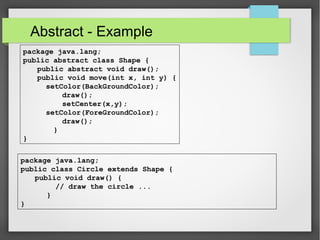 Abstract - Example
package java.lang;
public abstract class Shape {
public abstract void draw();
public void move(int x, int y) {
setColor(BackGroundColor);
draw();
setCenter(x,y);
setColor(ForeGroundColor);
draw();
}
}
package java.lang;
public class Circle extends Shape {
public void draw() {
// draw the circle ...
}
}
 