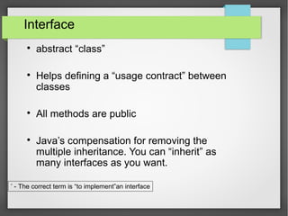 Interface

abstract “class”

Helps defining a “usage contract” between
classes

All methods are public

Java’s compensation for removing the
multiple inheritance. You can “inherit” as
many interfaces as you want.
*
- The correct term is “to implement”an interface
 