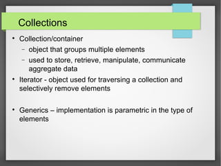 Collections

Collection/container
− object that groups multiple elements
− used to store, retrieve, manipulate, communicate
aggregate data

Iterator - object used for traversing a collection and
selectively remove elements

Generics – implementation is parametric in the type of
elements
 