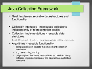 Java Collection Framework

Goal: Implement reusable data-structures and
functionality

Collection interfaces - manipulate collections
independently of representation details

Collection implementations - reusable data
structures
List<String> list = new ArrayList<String>(c);

Algorithms - reusable functionality
− computations on objects that implement collection
interfaces
− e.g., searching, sorting
− polymorphic: the same method can be used on many
different implementations of the appropriate collection
interface
 