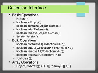 Collection Interface

Basic Operations
− int size();
− boolean isEmpty();
− boolean contains(Object element);
− boolean add(E element);
− boolean remove(Object element);
− Iterator iterator();

Bulk Operations
− boolean containsAll(Collection<?> c);
− boolean addAll(Collection<? extends E> c);
− boolean removeAll(Collection<?> c);
− boolean retainAll(Collection<?> c);
− void clear();

Array Operations
− Object[] toArray(); <T> T[] toArray(T[] a); }
 