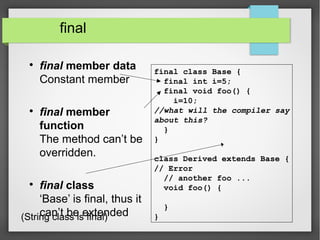 final

final member data
Constant member

final member
function
The method can’t be
overridden.

final class
‘Base’ is final, thus it
can’t be extended
final class Base {
final int i=5;
final void foo() {
i=10;
//what will the compiler say
about this?
}
}
class Derived extends Base {
// Error
// another foo ...
void foo() {
}
}(String class is final)
 