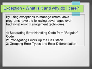 Exception - What is it and why do I care?
By using exceptions to manage errors, Java
programs have the following advantages over
traditional error management techniques:
1: Separating Error Handling Code from "Regular"
Code
2: Propagating Errors Up the Call Stack
3: Grouping Error Types and Error Differentiation
 