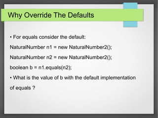 Why Override The Defaults
• For equals consider the default:
NaturalNumber n1 = new NaturalNumber2();
NaturalNumber n2 = new NaturalNumber2();
boolean b = n1.equals(n2);
• What is the value of b with the default implementation
of equals ?
 