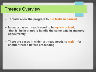 Threads Overview
– Threads allow the program to run tasks in parallel
– In many cases threads need to be synchronized,
that is, be kept not to handle the same data in memory
concurrently
– There are cases in which a thread needs to wait for
another thread before proceeding
 