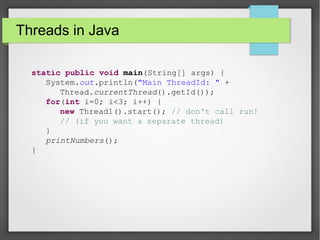 Threads in Java
static public void main(String[] args) {
System.out.println("Main ThreadId: " +
Thread.currentThread().getId());
for(int i=0; i<3; i++) {
new Thread1().start(); // don't call run!
// (if you want a separate thread)
}
printNumbers();
}
 