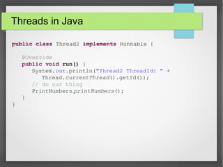 Threads in Java
public class Thread2 implements Runnable {
@Override
public void run() {
System.out.println("Thread2 ThreadId: " +
Thread.currentThread().getId());
// do our thing
PrintNumbers.printNumbers();
}
}
 