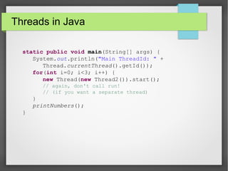 Threads in Java
static public void main(String[] args) {
System.out.println("Main ThreadId: " +
Thread.currentThread().getId());
for(int i=0; i<3; i++) {
new Thread(new Thread2()).start();
// again, don't call run!
// (if you want a separate thread)
}
printNumbers();
}
 