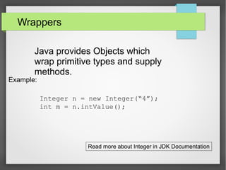 Wrappers
Java provides Objects which
wrap primitive types and supply
methods.
Example:
Integer n = new Integer(“4”);
int m = n.intValue();
Read more about Integer in JDK Documentation
 