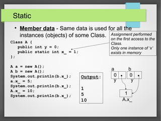 Static

Member data - Same data is used for all the
instances (objects) of some Class.
Class A {
public int y = 0;
public static int x_ = 1;
};
A a = new A();
A b = new A();
System.out.println(b.x_);
a.x_ = 5;
System.out.println(b.x_);
A.x_ = 10;
System.out.println(b.x_);
Assignment performed
on the first access to the
Class.
Only one instance of ‘x’
exists in memory
Output:
1
5
10
a b
y y
A.x_
0 0
1
 
