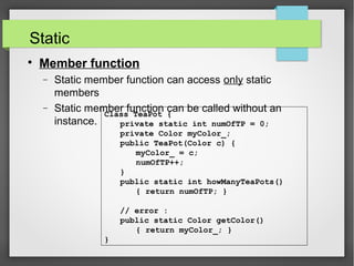 Static

Member function
− Static member function can access only static
members
− Static member function can be called without an
instance.
Class TeaPot {
private static int numOfTP = 0;
private Color myColor_;
public TeaPot(Color c) {
myColor_ = c;
numOfTP++;
}
public static int howManyTeaPots()
{ return numOfTP; }
// error :
public static Color getColor()
{ return myColor_; }
}
 