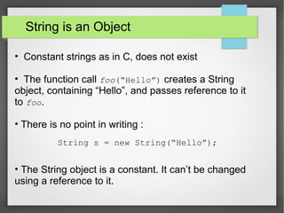 String is an Object
• Constant strings as in C, does not exist
• The function call foo(“Hello”) creates a String
object, containing “Hello”, and passes reference to it
to foo.
• There is no point in writing :
• The String object is a constant. It can’t be changed
using a reference to it.
String s = new String(“Hello”);
 