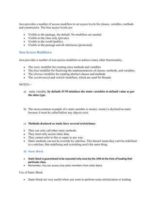 Java provides a number of access modifiers to set access levels for classes, variables, methods
and constructors. The four access levels are:
 Visible to the package, the default. No modifiers are needed.
 Visible to the class only (private).
 Visible to the world (public).
 Visible to the package and all subclasses (protected).
Non Access Modifiers:
Java provides a number of non-access modifiers to achieve many other functionality.
 The static modifier for creating class methods and variables
 The final modifier for finalizing the implementations of classes, methods, and variables.
 The abstract modifier for creating abstract classes and methods.
 The synchronized and volatile modifiers, which are used for threads.
NOTES:--
a) static variable, by default JVM intializes the static variables to default value as per
the data type.
b) The most common example of a static member is main(). main() is declared as static
because it must be called before any objects exist.
c) Methods declared as static have several restrictions:
 They can only call other static methods.
 They must only access static data.
 They cannot refer to this or super in any way.
 Static methods can not be override by subclass, This doesn't mean they can't be redefined
in a subclass, But redefining and overriding aren't the same thing.
d) Static Block
 Static block is guaranteed to be executed only once by the JVM at the time of loading that
particular class.
 Remember, You can access only static members from static block.
Use of Static Block
 Static block are very useful when you want to perform some initialization or loading
 